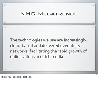 NMC Megatrends
The	
  technologies	
  we	
  use	
  are	
  increasingly	
  
cloud-­‐based	
  and	
  delivered	
  over	
  utility	
  
networks,	
  facilitating	
  the	
  rapid	
  growth	
  of	
  
online	
  videos	
  and	
  rich	
  media.
64
Think YouTube and Facebook.
 