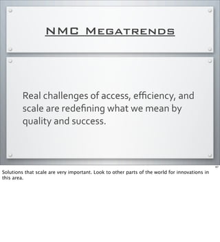 NMC Megatrends
Real	
  challenges	
  of	
  access,	
  eﬃciency,	
  and	
  
scale	
  are	
  redeﬁning	
  what	
  we	
  mean	
  by	
  
quality	
  and	
  success.
67
Solutions that scale are very important. Look to other parts of the world for innovations in
this area.
 