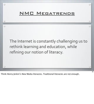 NMC Megatrends
The	
  Internet	
  is	
  constantly	
  challenging	
  us	
  to	
  
rethink	
  learning	
  and	
  education,	
  while	
  
reﬁning	
  our	
  notion	
  of	
  literacy.
68
Think Henry Jenkin’s New Media literacies. Traditional literacies are not enough.
 