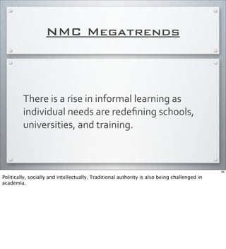 NMC Megatrends
There	
  is	
  a	
  rise	
  in	
  informal	
  learning	
  as	
  
individual	
  needs	
  are	
  redeﬁning	
  schools,	
  
universities,	
  and	
  training.	
  
69
Politically, socially and intellectually. Traditional authority is also being challenged in
academia.
 