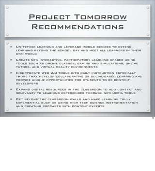 Project Tomorrow
Recommendations
• Un-tether learning and leverage mobile devices to extend
learning beyond the school day and meet all learners in their
own world
• Create new interactive, participatory learning spaces using
tools such as online classes, gaming and simulations, online
tutors, and virtual reality environments
• Incorporate Web 2.0 tools into daily instruction especially
those that develop collaborative or social-based learning and
provide unique opportunities for students to be content
developers
• Expand digital resources in the classroom to add context and
relevancy to learning experiences through new media tools
• Get beyond the classroom walls and make learning truly
experiential such as using high tech science instrumentation
and creating podcasts with content experts
74
 