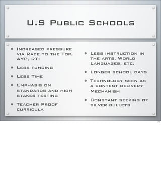 U.S Public Schools
• Increased pressure
via Race to the Top,
AYP, RTI
• Less funding
• Less Time
• Emphasis on
standards and high
stakes testing
• Teacher Proof
curricula
• Less instruction in
the arts, World
Languages, etc.
• Longer school days
• Technology seen as
a content delivery
Mechanism
• Constant seeking of
silver bullets
77
 