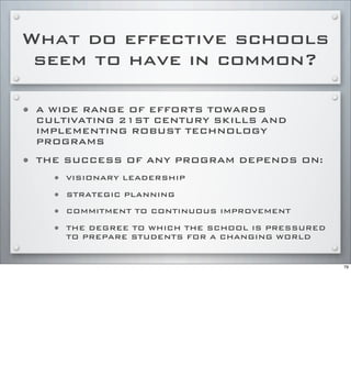 What do effective schools
seem to have in common?
• A WIDE RANGE OF EFFORTS TOWARDS
CULTIVATING 21ST CENTURY SKILLS AND
IMPLEMENTING ROBUST TECHNOLOGY
PROGRAMS
• THE SUCCESS OF ANY PROGRAM DEPENDS ON:
• VISIONARY LEADERSHIP
• STRATEGIC PLANNING
• COMMITMENT TO CONTINUOUS IMPROVEMENT
• THE DEGREE TO WHICH THE SCHOOL IS PRESSURED
TO PREPARE STUDENTS FOR A CHANGING WORLD
79
 