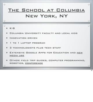The School at Columbia
New York, NY
• K-8
• Columbia University faculty and local kids
• Innovation driven
• 1 to 1 laptop program
• 3 technologists plus tech staff
• Extensive Google Apps for Education and new
media use
• Other: field trip guides, computer programming,
robotics, conference
84
 
