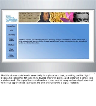 87
The School uses social media extensively throughout its school, providing real life digital
citizenship experience for kids. They develop their own proﬁles and avatars in a school-run
social network. These proﬁles are archived each year, so that everyone has a fresh start and
numerous opportunities to practice the skill of establishing a digital footprint.
 