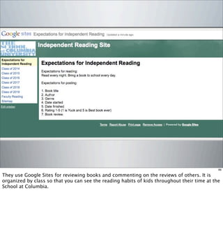 89
They use Google Sites for reviewing books and commenting on the reviews of others. It is
organized by class so that you can see the reading habits of kids throughout their time at the
School at Columbia.
 