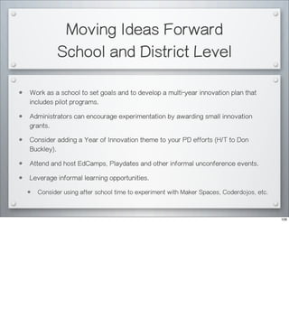 Moving Ideas Forward
School and District Level
• Work as a school to set goals and to develop a multi-year innovation plan that
includes pilot programs.
• Administrators can encourage experimentation by awarding small innovation
grants.
• Consider adding a Year of Innovation theme to your PD efforts (H/T to Don
Buckley).
• Attend and host EdCamps, Playdates and other informal unconference events.
• Leverage informal learning opportunities.
• Consider using after school time to experiment with Maker Spaces, Coderdojos, etc.
109
 