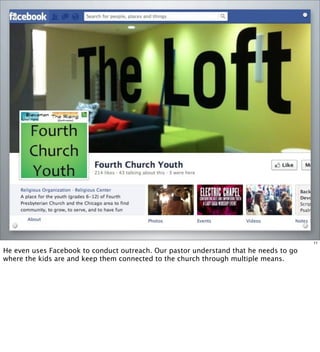 11
He even uses Facebook to conduct outreach. Our pastor understand that he needs to go
where the kids are and keep them connected to the church through multiple means.
 