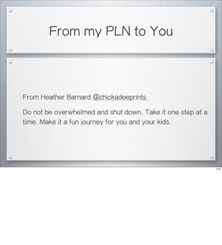 From my PLN to You
From Heather Barnard @chickadeeprints
Do not be overwhelmed and shut down. Take it one step at a
time. Make it a fun journey for you and your kids.
112
 