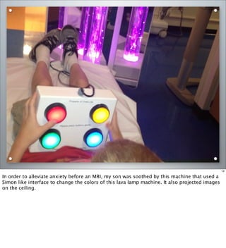 14
In order to alleviate anxiety before an MRI, my son was soothed by this machine that used a
Simon like interface to change the colors of this lava lamp machine. It also projected images
on the ceiling.
 