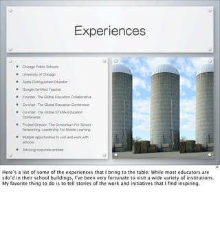 Experiences
• Chicago Public Schools
• University of Chicago
• Apple Distinguished Educator
• Google Certified Teacher
• Founder, The Global Education Collaborative
• Co-chair, The Global Education Conference
• Co-chair, The Global STEMx Education
Conference
• Project Director, The Consortium For School
Networking, Leadership For Mobile Learning
• Multiple opportunities to visit and work with
schools
• Advising corporate entities
34
Here’s a list of some of the experiences that I bring to the table. While most educators are
silo’d in their school buildings, I’ve been very fortunate to visit a wide variety of institutions.
My favorite thing to do is to tell stories of the work and initiatives that I ﬁnd inspiring.
 