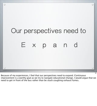Our perspectives need to
E x p a n d
36
Because of my experiences, I feel that our perspectives need to expand. Continuous
improvement is a worthy goal as we try to navigate educational change. I would argue that we
need to get in front of the bus rather than be stuck coughing exhaust fumes.
 