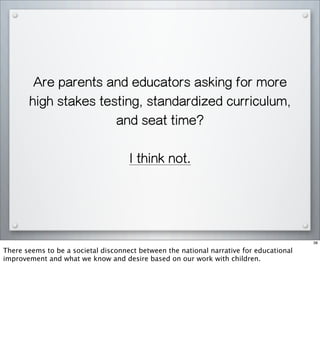 Are parents and educators asking for more
high stakes testing, standardized curriculum,
and seat time?
I think not.
38
There seems to be a societal disconnect between the national narrative for educational
improvement and what we know and desire based on our work with children.
 