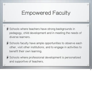 Empowered Faculty
Schools where teachers have strong backgrounds in
pedagogy, child development and in meeting the needs of
diverse learners.
Schools faculty have ample opportunities to observe each
other, visit other institutions, and to engage in activities to
benefit their own learning.
Schools where professional development is personalized
and supportive of teachers.
41
 