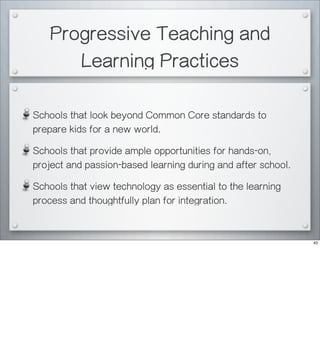 Progressive Teaching and
Learning Practices
Schools that look beyond Common Core standards to
prepare kids for a new world.
Schools that provide ample opportunities for hands-on,
project and passion-based learning during and after school.
Schools that view technology as essential to the learning
process and thoughtfully plan for integration.
43
 