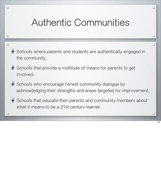 Authentic Communities
Schools where parents and students are authentically engaged in
the community.
Schools that provide a multitude of means for parents to get
involved.
Schools who encourage honest community dialogue by
acknowledging their strengths and areas targeted for improvement.
Schools that educate their parents and community members about
what it means to be a 21st century learner.
44
 