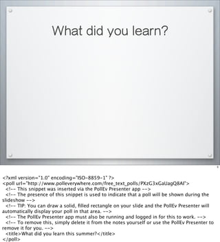 What did you learn?
5
<?xml version="1.0" encoding="ISO-8859-1" ?>
<poll url="http://www.polleverywhere.com/free_text_polls/PXzG3xGaUagQ8AI">
<!-- This snippet was inserted via the PollEv Presenter app -->
<!-- The presence of this snippet is used to indicate that a poll will be shown during the
slideshow -->
<!-- TIP: You can draw a solid, ﬁlled rectangle on your slide and the PollEv Presenter will
automatically display your poll in that area. -->
<!-- The PollEv Presenter app must also be running and logged in for this to work. -->
<!-- To remove this, simply delete it from the notes yourself or use the PollEv Presenter to
remove it for you. -->
<title>What did you learn this summer?</title>
</poll>
 