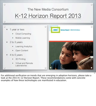 The New Media Consortium
K-12 Horizon Report 2013
• 1 year or less
• Cloud Computing
• Mobile Learning
• 2 to 3 years
• Learning Analytics
• Open Content
• 4 to 5 years
• 3D Printing
• Virtual and Remote
Laboratories
51
For additional veriﬁcation on trends that are emerging in adoption horizons, please take a
look at the 2013 K-12 Horizon Report. These recommendations come with concrete
examples of how these technologies are manifested in education.
 