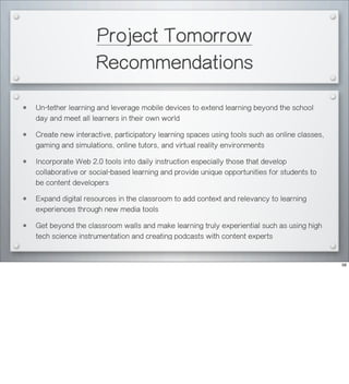 Project Tomorrow
Recommendations
• Un-tether learning and leverage mobile devices to extend learning beyond the school
day and meet all learners in their own world
• Create new interactive, participatory learning spaces using tools such as online classes,
gaming and simulations, online tutors, and virtual reality environments
• Incorporate Web 2.0 tools into daily instruction especially those that develop
collaborative or social-based learning and provide unique opportunities for students to
be content developers
• Expand digital resources in the classroom to add context and relevancy to learning
experiences through new media tools
• Get beyond the classroom walls and make learning truly experiential such as using high
tech science instrumentation and creating podcasts with content experts
56
 