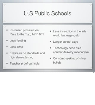 U.S Public Schools
• Increased pressure via
Race to the Top, AYP, RTI
• Less funding
• Less Time
• Emphasis on standards and
high stakes testing
• Teacher proof curricula
• Less instruction in the arts,
world languages, etc.
• Longer school days
• Technology seen as a
content delivery mechanism
• Constant seeking of silver
bullets
58
 