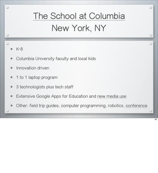 The School at Columbia
New York, NY
• K-8
• Columbia University faculty and local kids
• Innovation driven
• 1 to 1 laptop program
• 3 technologists plus tech staff
• Extensive Google Apps for Education and new media use
• Other: field trip guides, computer programming, robotics, conference
65
 