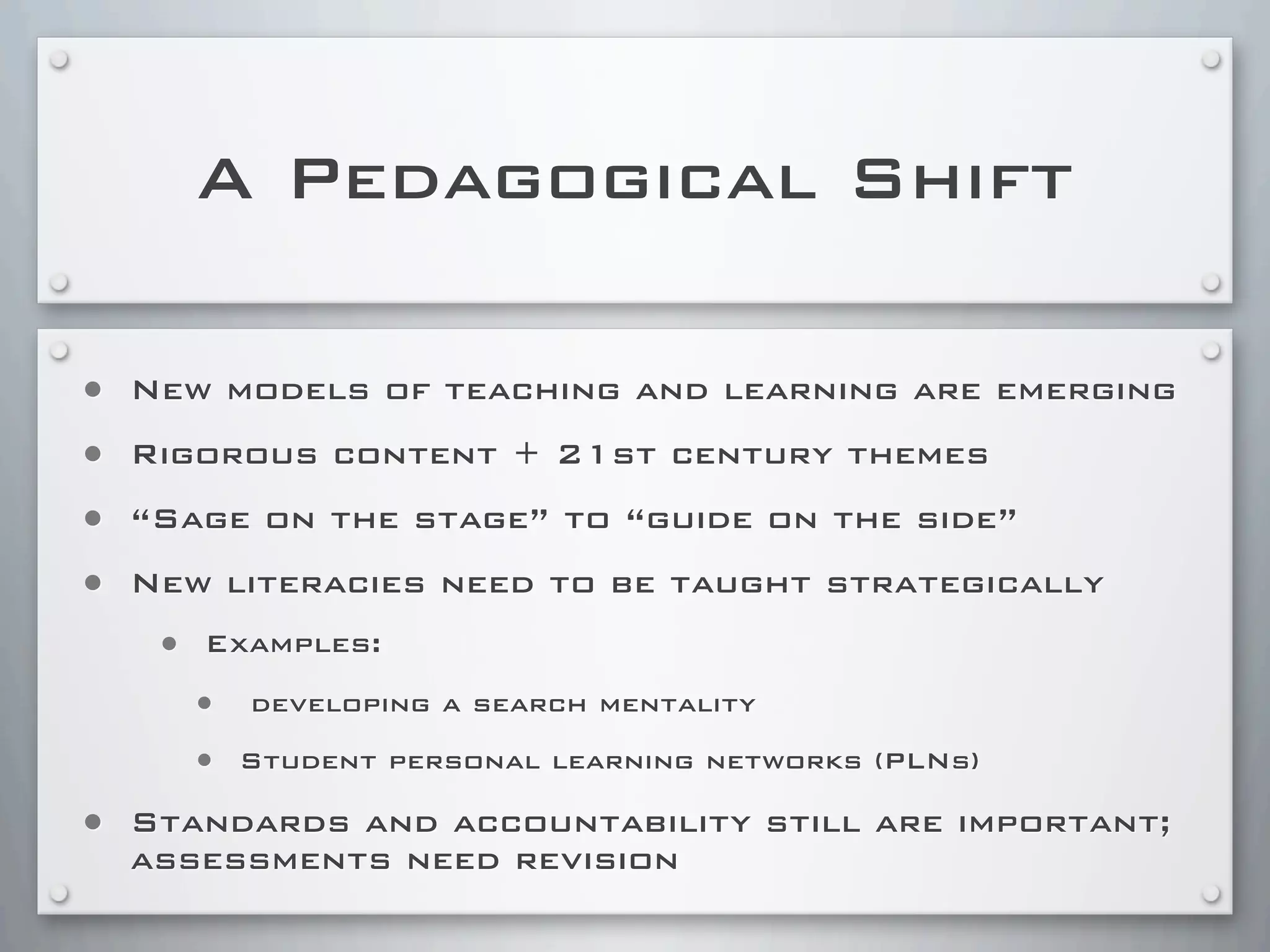 A Pedagogical Shift
• New models of teaching and learning are emerging
• Rigorous content + 21st century themes
• “Sage on the stage” to “guide on the side”
• New literacies need to be taught strategically
• Examples:
• developing a search mentality
• Student personal learning networks (PLNs)
• Standards and accountability still are important;
assessments need revision
 