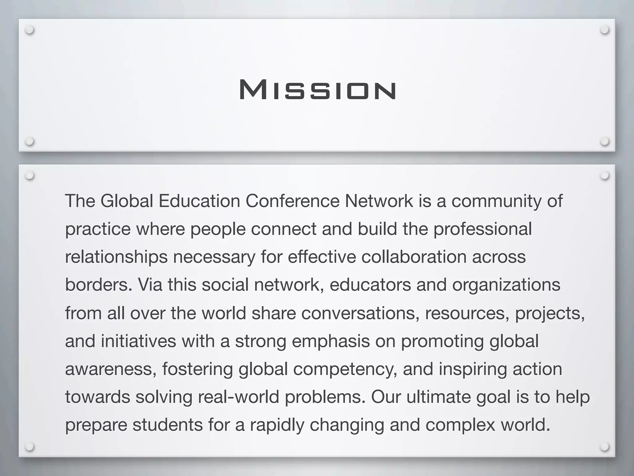 Mission
The Global Education Conference Network is a community of
practice where people connect and build the professional
relationships necessary for effective collaboration across
borders. Via this social network, educators and organizations
from all over the world share conversations, resources, projects,
and initiatives with a strong emphasis on promoting global
awareness, fostering global competency, and inspiring action
towards solving real-world problems. Our ultimate goal is to help
prepare students for a rapidly changing and complex world.
 