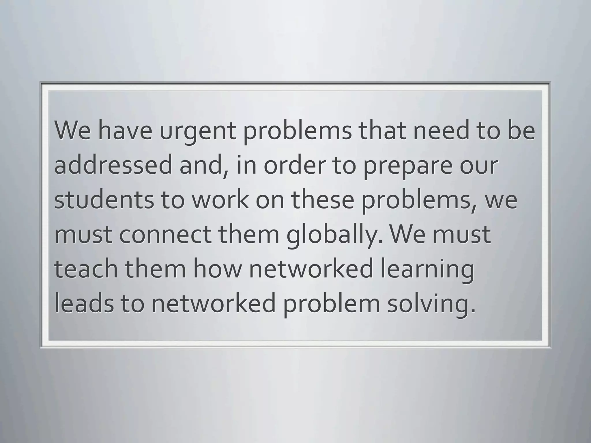 We	
  have	
  urgent	
  problems	
  that	
  need	
  to	
  be	
  
addressed	
  and,	
  in	
  order	
  to	
  prepare	
  our	
  
students	
  to	
  work	
  on	
  these	
  problems,	
  we	
  
must	
  connect	
  them	
  globally.	
  We	
  must	
  
teach	
  them	
  how	
  networked	
  learning	
  
leads	
  to	
  networked	
  problem	
  solving.
 