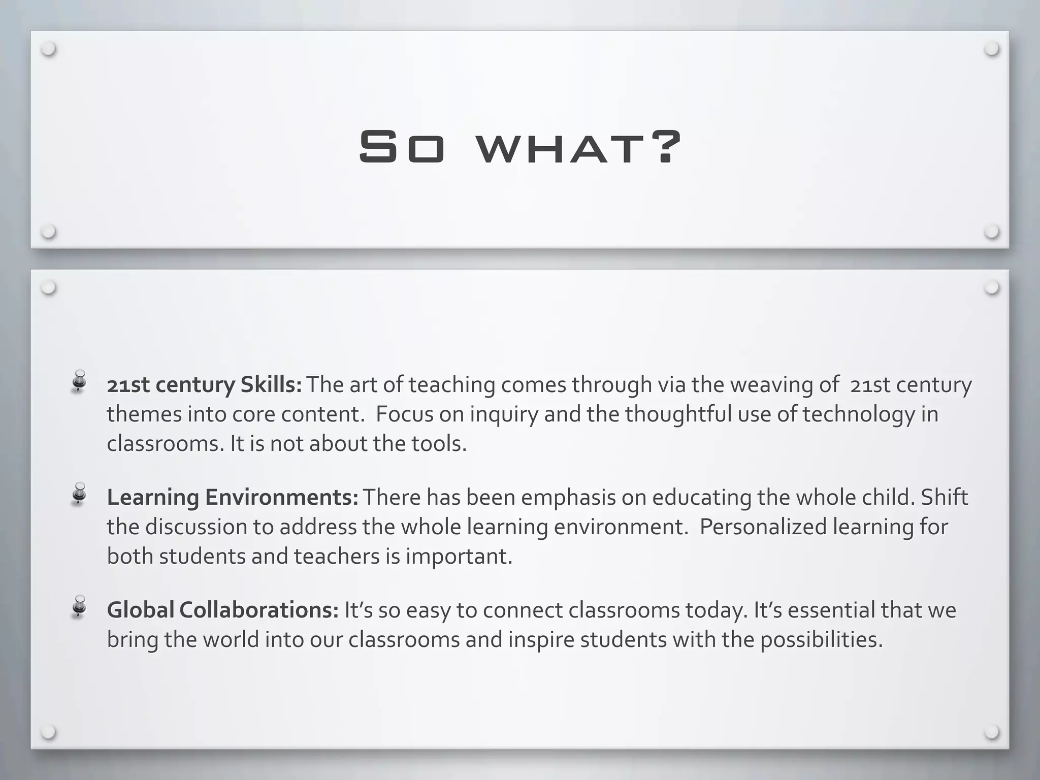 So what?
21st	
  century	
  Skills:	
  The	
  art	
  of	
  teaching	
  comes	
  through	
  via	
  the	
  weaving	
  of	
  	
  21st	
  century	
  
themes	
  into	
  core	
  content.	
  	
  Focus	
  on	
  inquiry	
  and	
  the	
  thoughtful	
  use	
  of	
  technology	
  in	
  
classrooms.	
  It	
  is	
  not	
  about	
  the	
  tools.	
  
Learning	
  Environments:	
  There	
  has	
  been	
  emphasis	
  on	
  educating	
  the	
  whole	
  child.	
  Shift	
  
the	
  discussion	
  to	
  address	
  the	
  whole	
  learning	
  environment.	
  	
  Personalized	
  learning	
  for	
  
both	
  students	
  and	
  teachers	
  is	
  important.
Global	
  Collaborations:	
  It’s	
  so	
  easy	
  to	
  connect	
  classrooms	
  today.	
  It’s	
  essential	
  that	
  we	
  
bring	
  the	
  world	
  into	
  our	
  classrooms	
  and	
  inspire	
  students	
  with	
  the	
  possibilities.	
  
 