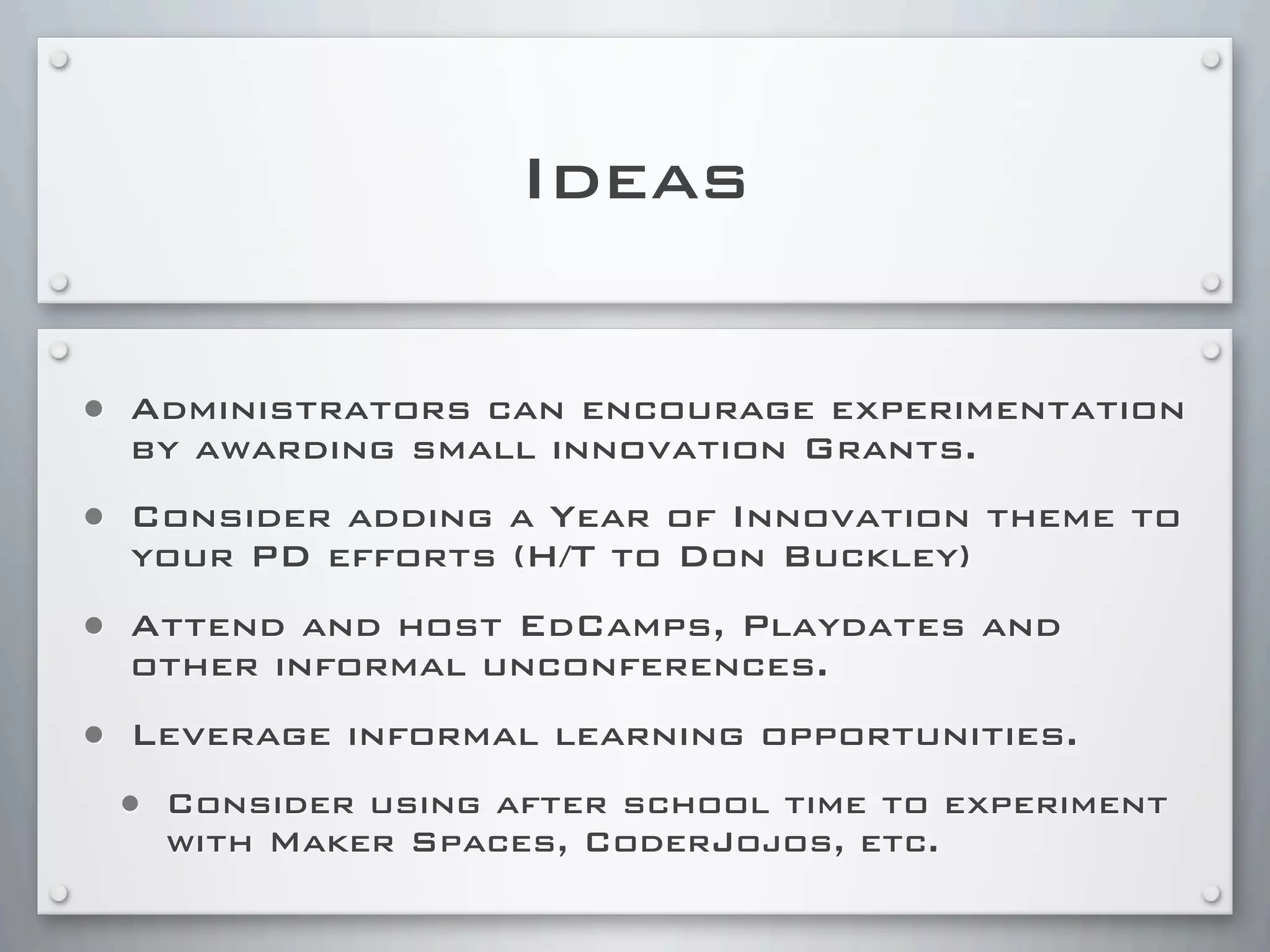 Ideas
• Administrators can encourage experimentation
by awarding small innovation Grants.
• Consider adding a Year of Innovation theme to
your PD efforts (H/T to Don Buckley)
• Attend and host EdCamps, Playdates and
other informal unconferences.
• Leverage informal learning opportunities.
• Consider using after school time to experiment
with Maker Spaces, CoderJojos, etc.
 