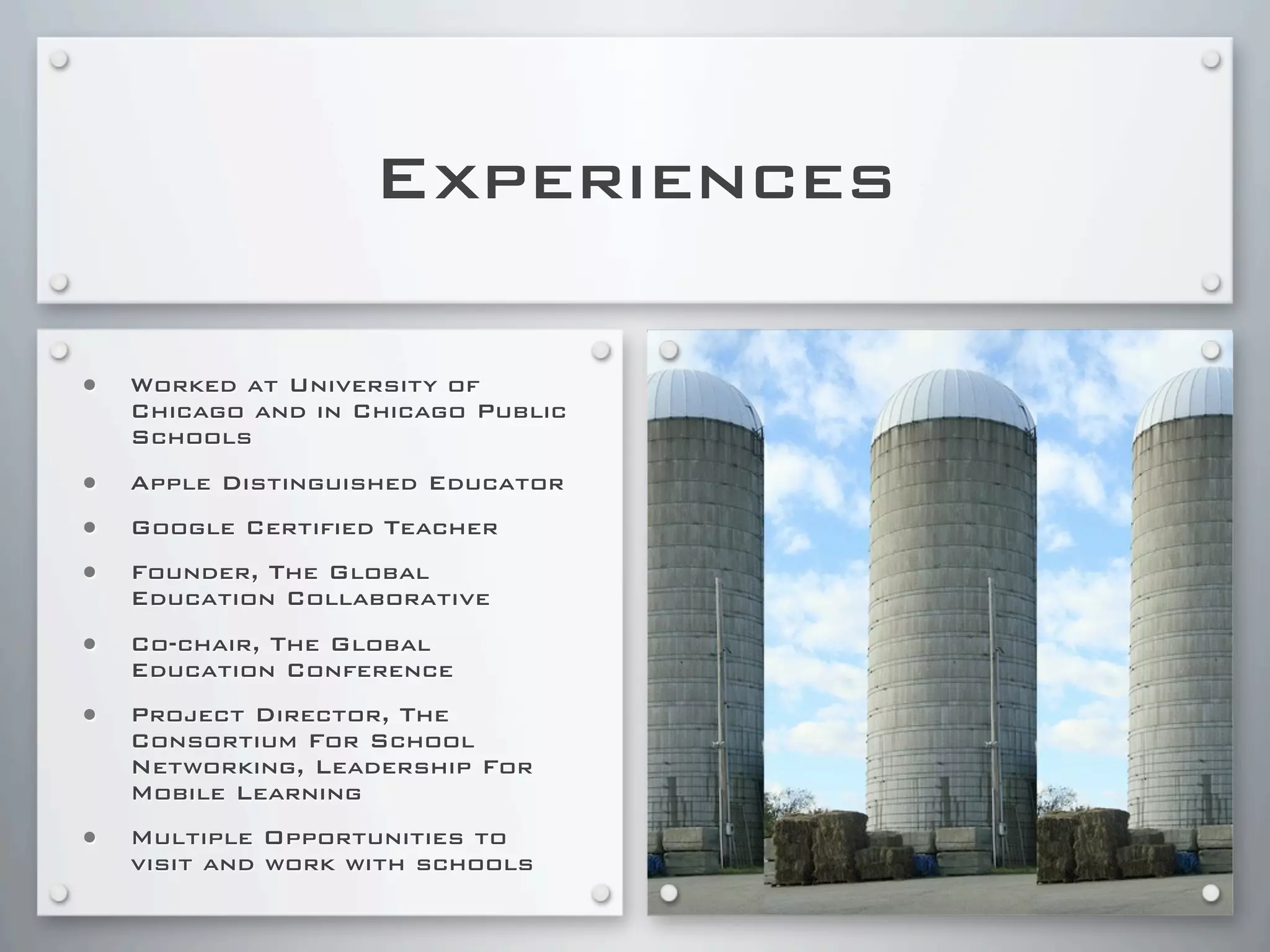 Experiences
• Worked at University of
Chicago and in Chicago Public
Schools
• Apple Distinguished Educator
• Google Certified Teacher
• Founder, The Global
Education Collaborative
• Co-chair, The Global
Education Conference
• Project Director, The
Consortium For School
Networking, Leadership For
Mobile Learning
• Multiple Opportunities to
visit and work with schools
 