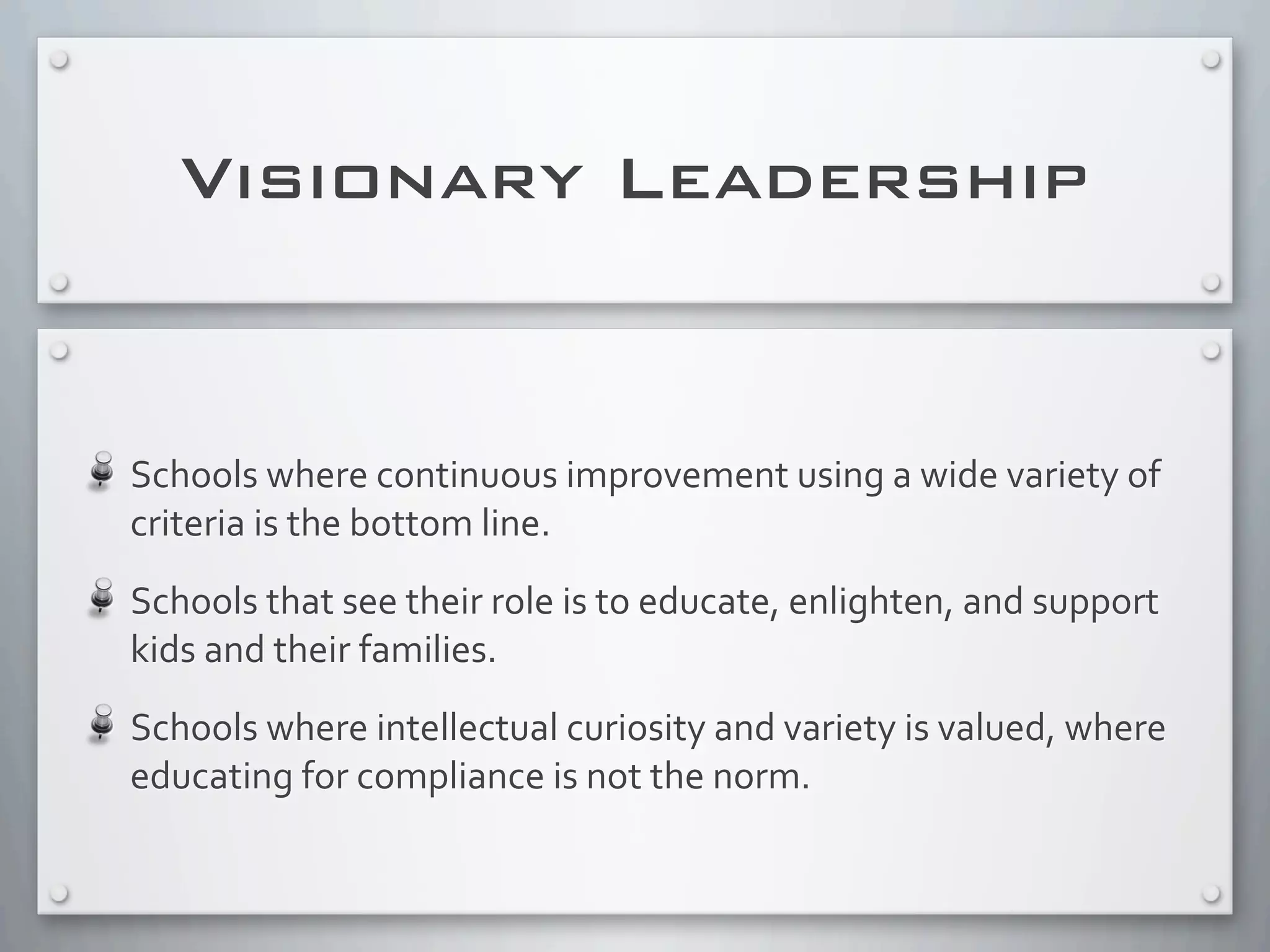 Schools	
  where	
  continuous	
  improvement	
  using	
  a	
  wide	
  variety	
  of	
  
criteria	
  is	
  the	
  bottom	
  line.
Schools	
  that	
  see	
  their	
  role	
  is	
  to	
  educate,	
  enlighten,	
  and	
  support	
  
kids	
  and	
  their	
  families.
Schools	
  where	
  intellectual	
  curiosity	
  and	
  variety	
  is	
  valued,	
  where	
  
educating	
  for	
  compliance	
  is	
  not	
  the	
  norm.	
  
Visionary Leadership
 
