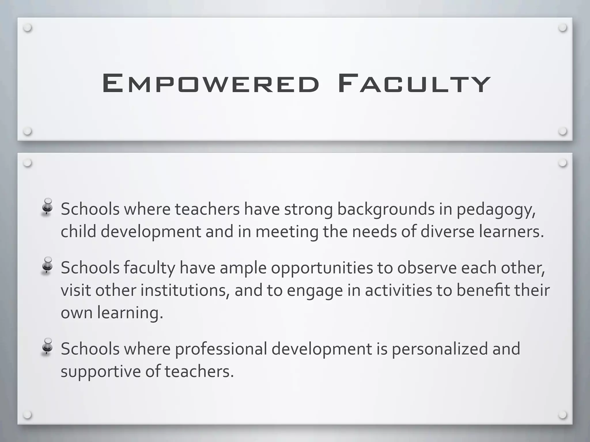 Empowered Faculty
Schools	
  where	
  teachers	
  have	
  strong	
  backgrounds	
  in	
  pedagogy,	
  
child	
  development	
  and	
  in	
  meeting	
  the	
  needs	
  of	
  diverse	
  learners.
Schools	
  faculty	
  have	
  ample	
  opportunities	
  to	
  observe	
  each	
  other,	
  
visit	
  other	
  institutions,	
  and	
  to	
  engage	
  in	
  activities	
  to	
  beneﬁt	
  their	
  
own	
  learning.
Schools	
  where	
  professional	
  development	
  is	
  personalized	
  and	
  
supportive	
  of	
  teachers.
 