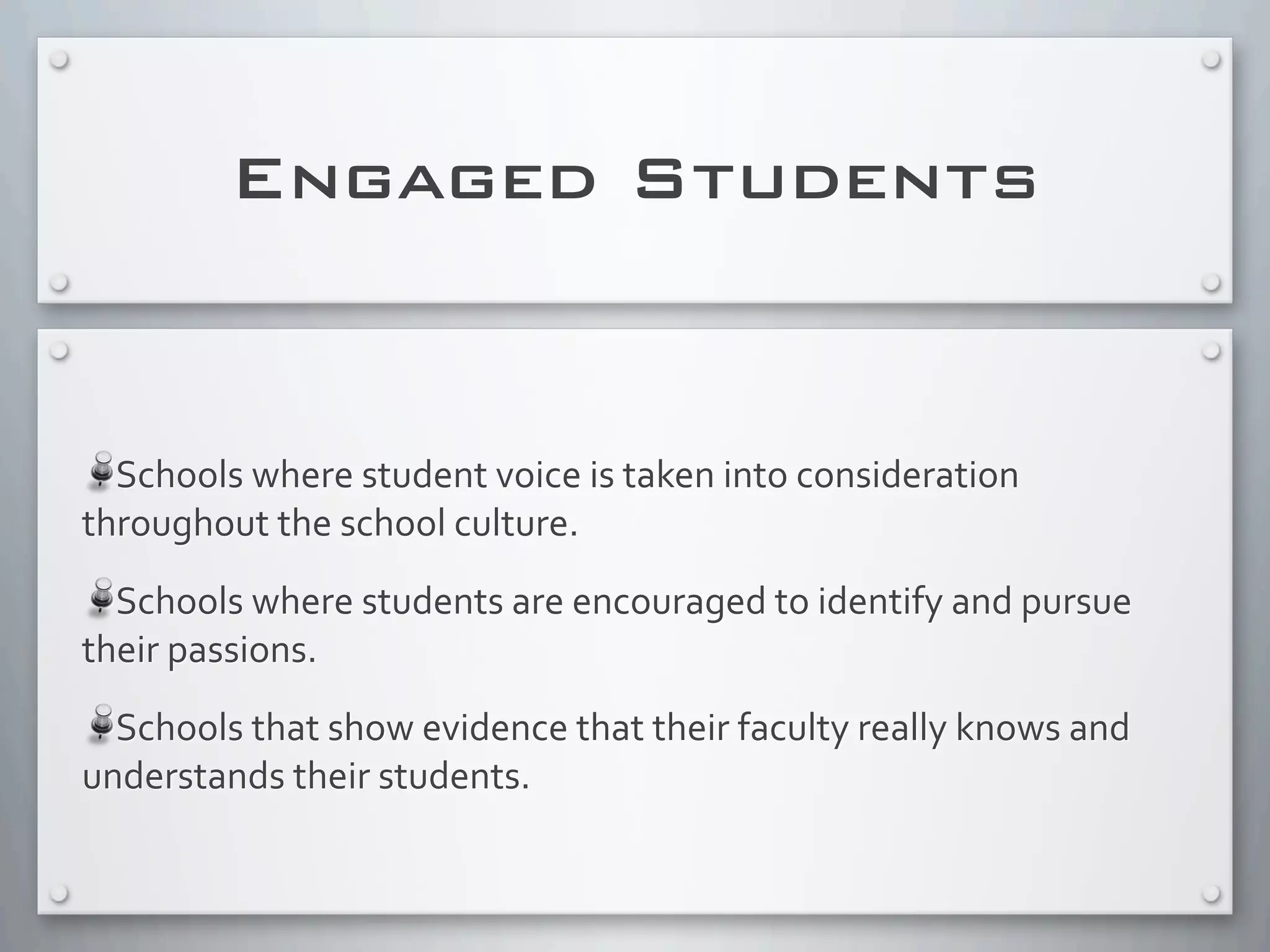Engaged Students
Schools	
  where	
  student	
  voice	
  is	
  taken	
  into	
  consideration	
  
throughout	
  the	
  school	
  culture.
Schools	
  where	
  students	
  are	
  encouraged	
  to	
  identify	
  and	
  pursue	
  
their	
  passions.
Schools	
  that	
  show	
  evidence	
  that	
  their	
  faculty	
  really	
  knows	
  and	
  
understands	
  their	
  students.	
  
 