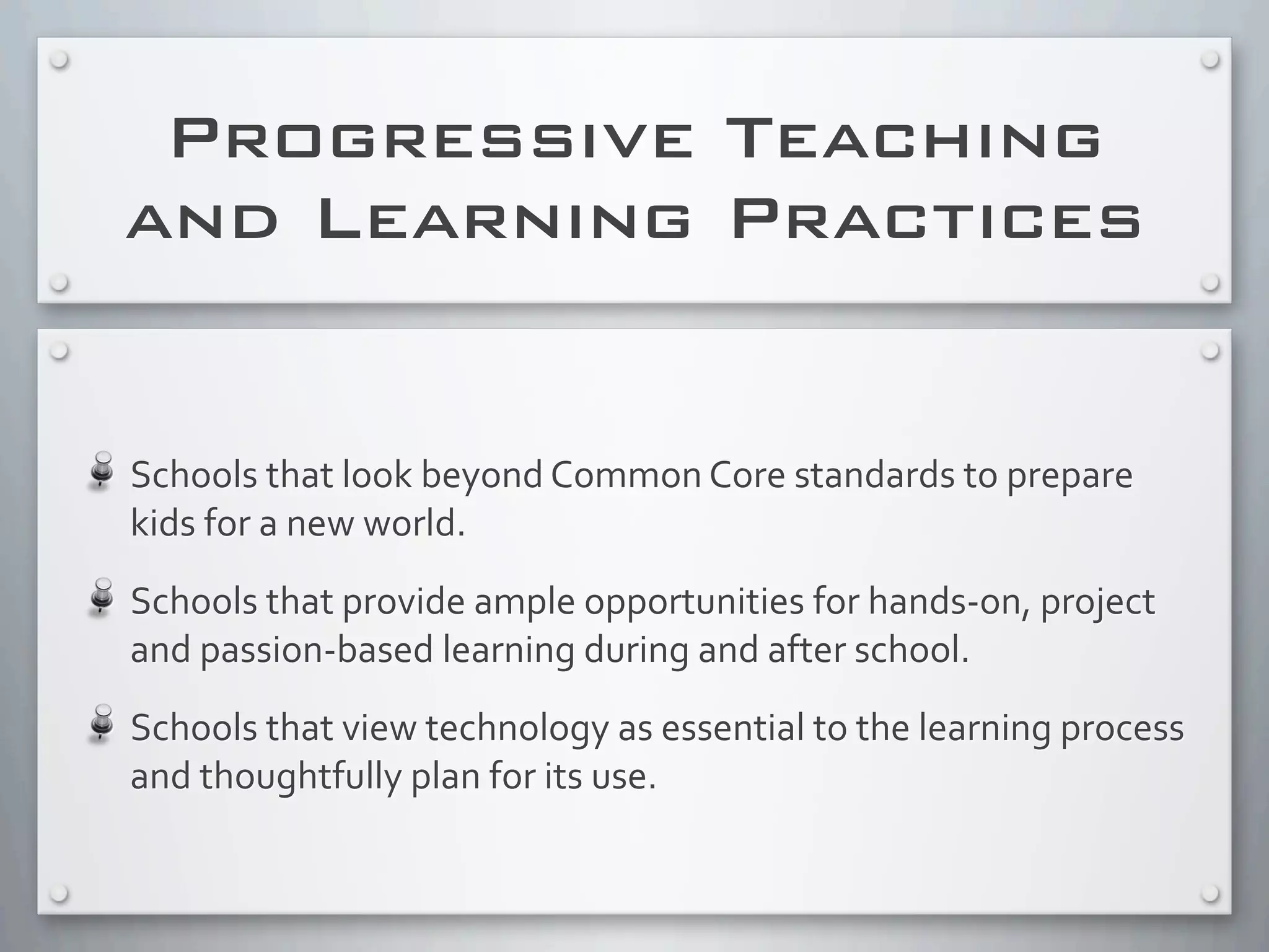 Progressive Teaching
and Learning Practices
Schools	
  that	
  look	
  beyond	
  Common	
  Core	
  standards	
  to	
  prepare	
  
kids	
  for	
  a	
  new	
  world.	
  
Schools	
  that	
  provide	
  ample	
  opportunities	
  for	
  hands-­‐on,	
  project	
  
and	
  passion-­‐based	
  learning	
  during	
  and	
  after	
  school.
Schools	
  that	
  view	
  technology	
  as	
  essential	
  to	
  the	
  learning	
  process	
  
and	
  thoughtfully	
  plan	
  for	
  its	
  use.
 