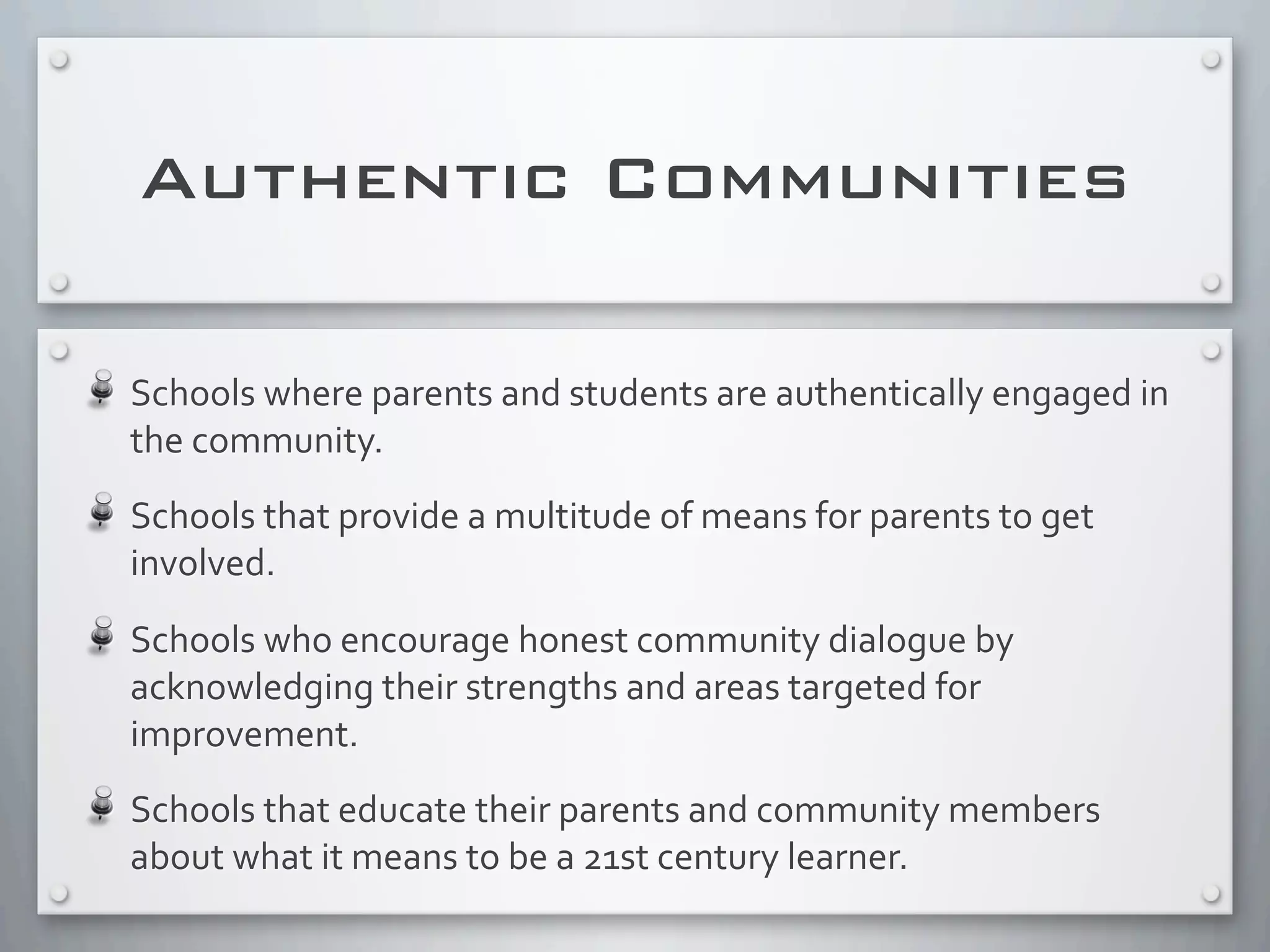 Authentic Communities
Schools	
  where	
  parents	
  and	
  students	
  are	
  authentically	
  engaged	
  in	
  
the	
  community.
Schools	
  that	
  provide	
  a	
  multitude	
  of	
  means	
  for	
  parents	
  to	
  get	
  
involved.
Schools	
  who	
  encourage	
  honest	
  community	
  dialogue	
  by	
  
acknowledging	
  their	
  strengths	
  and	
  areas	
  targeted	
  for	
  
improvement.
Schools	
  that	
  educate	
  their	
  parents	
  and	
  community	
  members	
  
about	
  what	
  it	
  means	
  to	
  be	
  a	
  21st	
  century	
  learner.
 