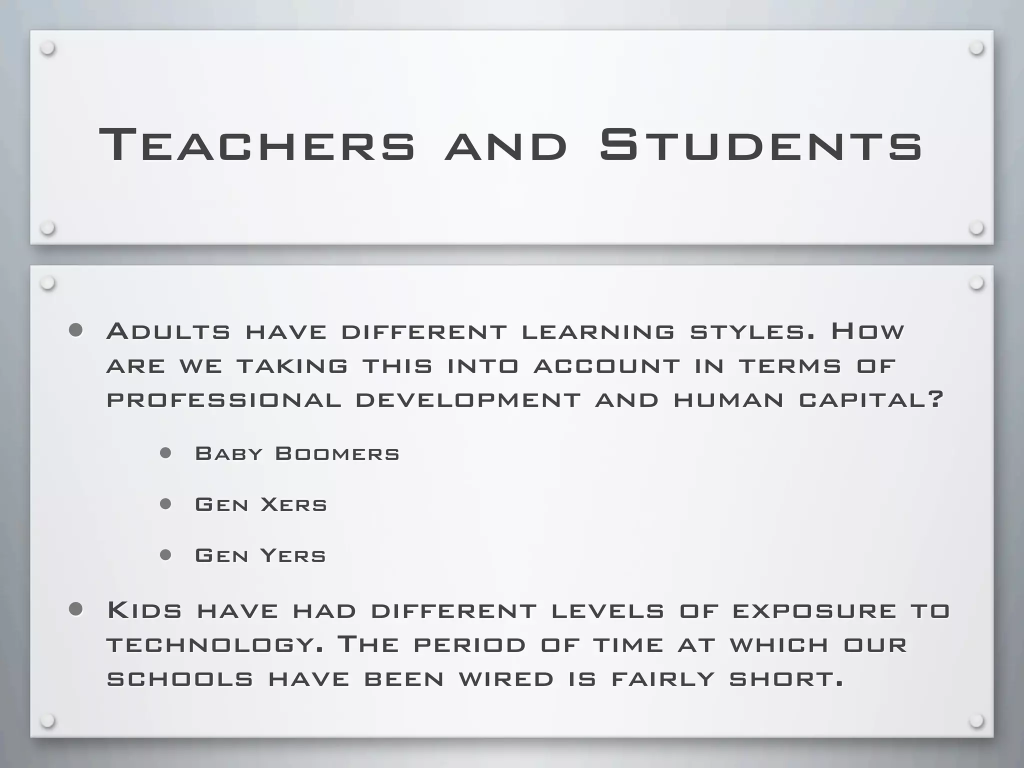 Teachers and Students
• Adults have different learning styles. How
are we taking this into account in terms of
professional development and human capital?
• Baby Boomers
• Gen Xers
• Gen Yers
• Kids have had different levels of exposure to
technology. The period of time at which our
schools have been wired is fairly short.
 