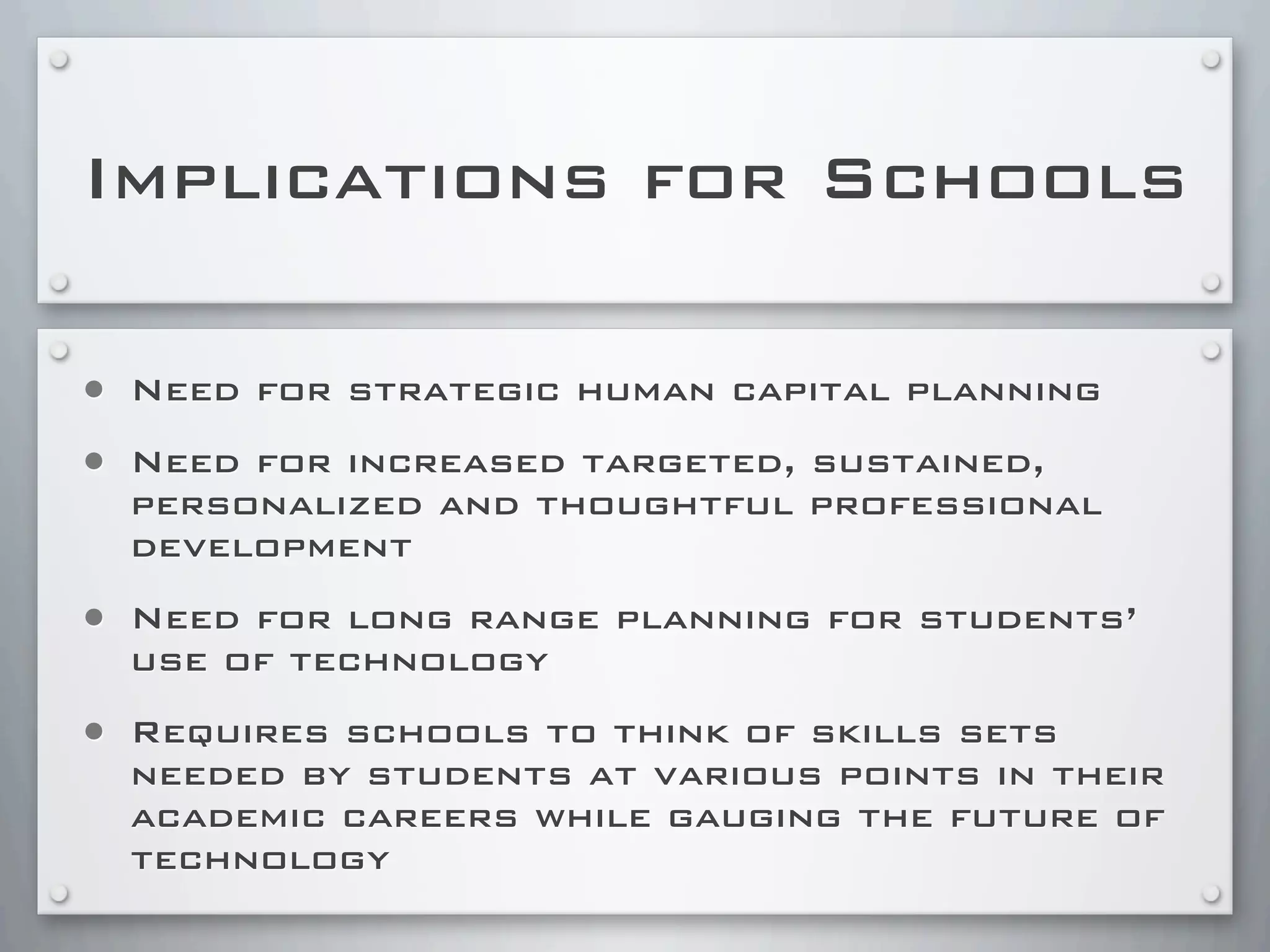 Implications for Schools
• Need for strategic human capital planning
• Need for increased targeted, sustained,
personalized and thoughtful professional
development
• Need for long range planning for students’
use of technology
• Requires schools to think of skills sets
needed by students at various points in their
academic careers while gauging the future of
technology
 