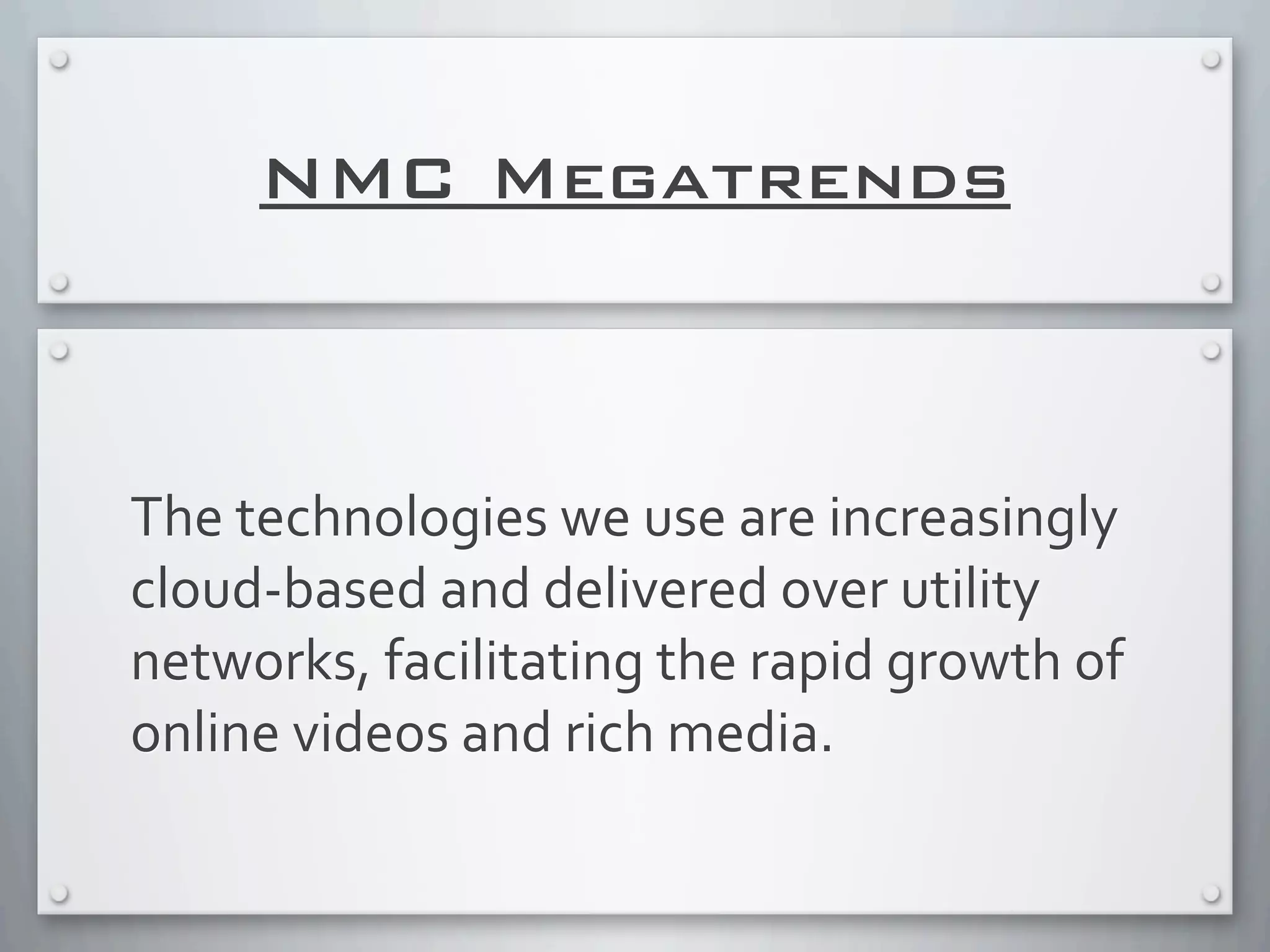 NMC Megatrends
The	
  technologies	
  we	
  use	
  are	
  increasingly	
  
cloud-­‐based	
  and	
  delivered	
  over	
  utility	
  
networks,	
  facilitating	
  the	
  rapid	
  growth	
  of	
  
online	
  videos	
  and	
  rich	
  media.
 