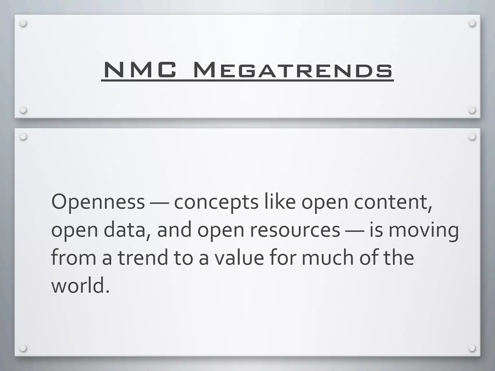 NMC Megatrends
Openness	
  —	
  concepts	
  like	
  open	
  content,	
  
open	
  data,	
  and	
  open	
  resources	
  —	
  is	
  moving	
  
from	
  a	
  trend	
  to	
  a	
  value	
  for	
  much	
  of	
  the	
  
world.	
  
 