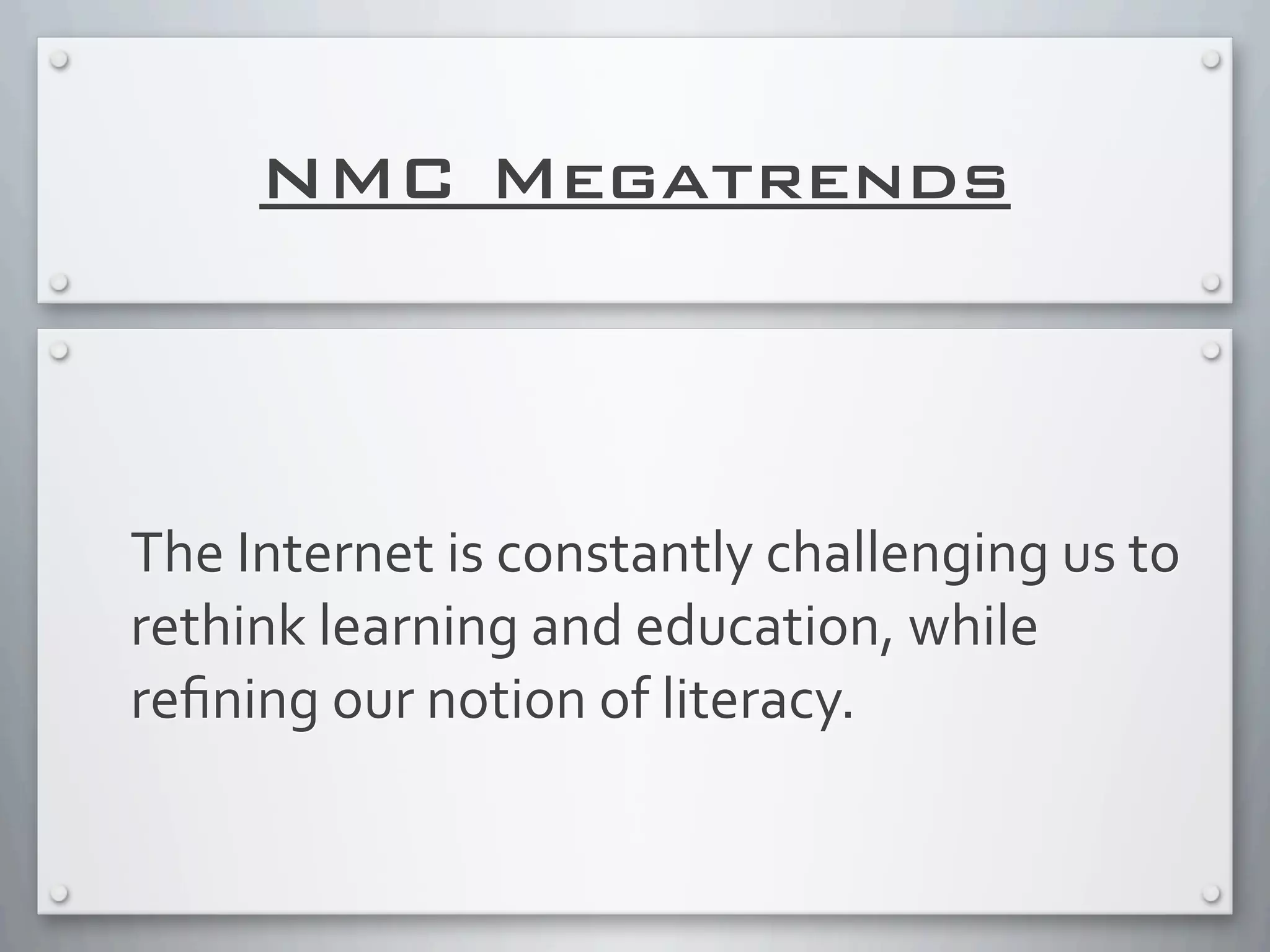 NMC Megatrends
The	
  Internet	
  is	
  constantly	
  challenging	
  us	
  to	
  
rethink	
  learning	
  and	
  education,	
  while	
  
reﬁning	
  our	
  notion	
  of	
  literacy.
 