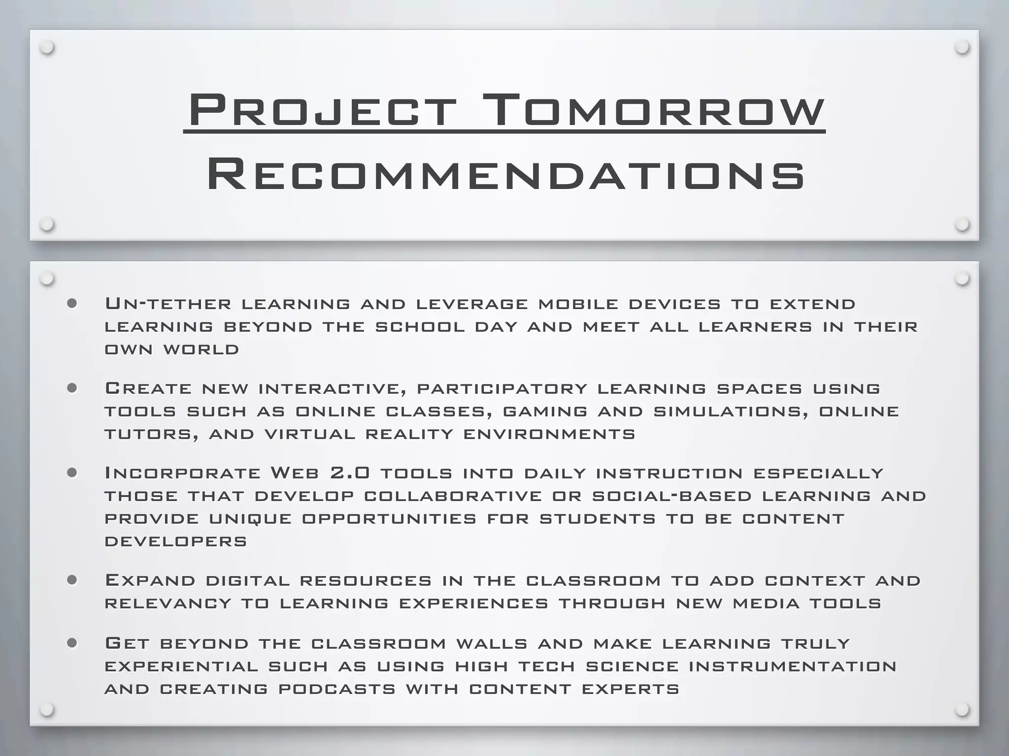 Project Tomorrow
Recommendations
• Un-tether learning and leverage mobile devices to extend
learning beyond the school day and meet all learners in their
own world
• Create new interactive, participatory learning spaces using
tools such as online classes, gaming and simulations, online
tutors, and virtual reality environments
• Incorporate Web 2.0 tools into daily instruction especially
those that develop collaborative or social-based learning and
provide unique opportunities for students to be content
developers
• Expand digital resources in the classroom to add context and
relevancy to learning experiences through new media tools
• Get beyond the classroom walls and make learning truly
experiential such as using high tech science instrumentation
and creating podcasts with content experts
 