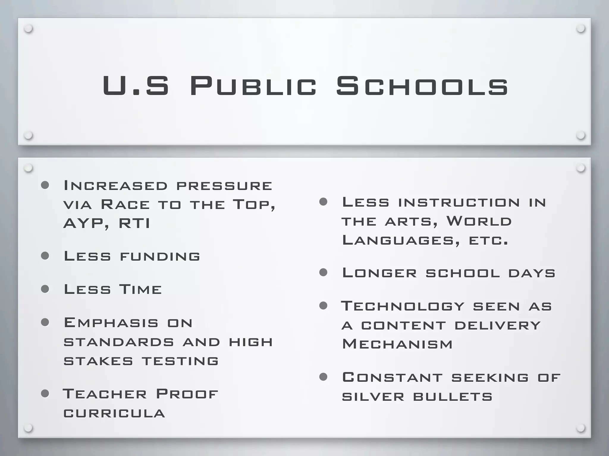 U.S Public Schools
• Increased pressure
via Race to the Top,
AYP, RTI
• Less funding
• Less Time
• Emphasis on
standards and high
stakes testing
• Teacher Proof
curricula
• Less instruction in
the arts, World
Languages, etc.
• Longer school days
• Technology seen as
a content delivery
Mechanism
• Constant seeking of
silver bullets
 