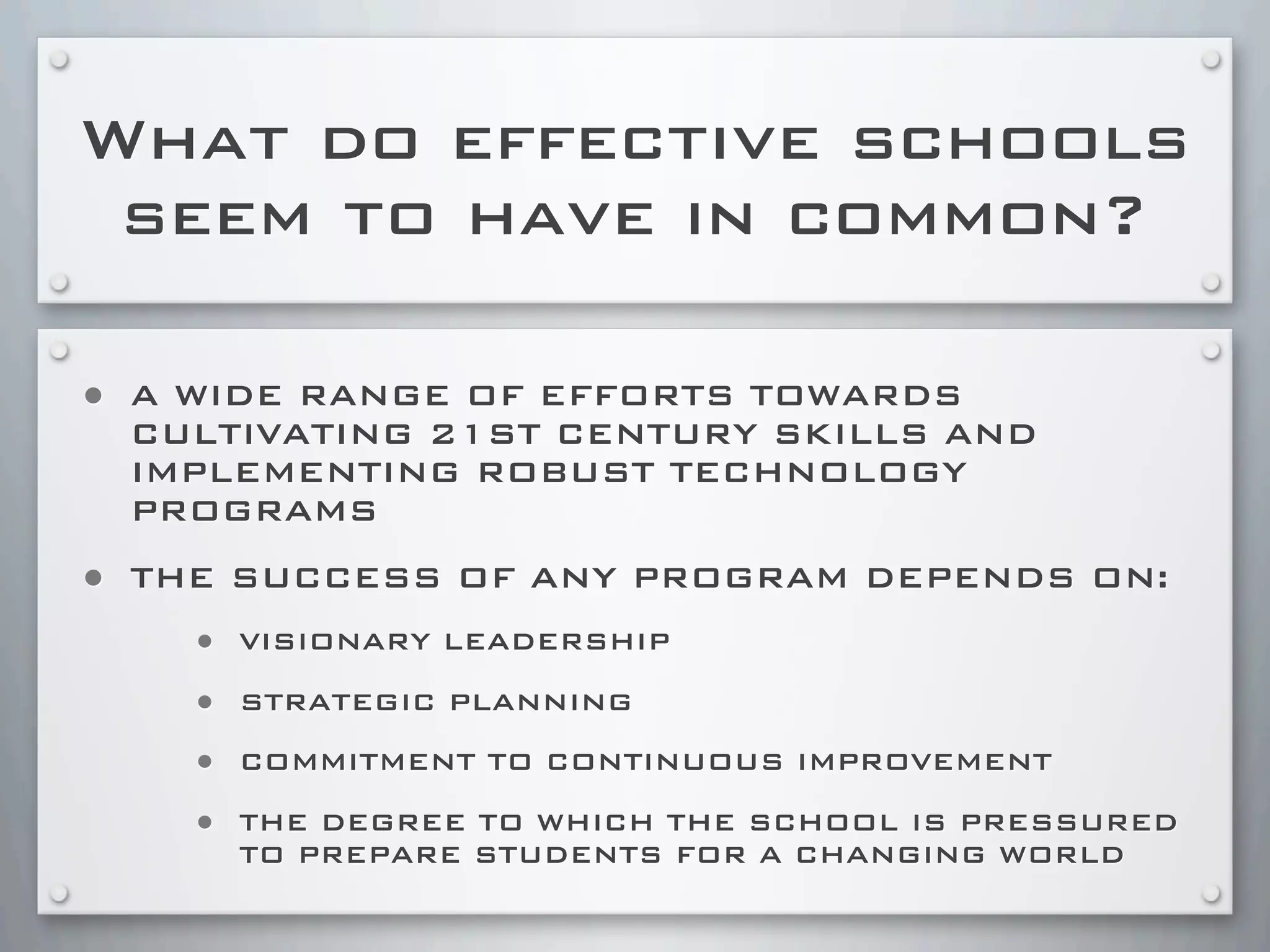 What do effective schools
seem to have in common?
• A WIDE RANGE OF EFFORTS TOWARDS
CULTIVATING 21ST CENTURY SKILLS AND
IMPLEMENTING ROBUST TECHNOLOGY
PROGRAMS
• THE SUCCESS OF ANY PROGRAM DEPENDS ON:
• VISIONARY LEADERSHIP
• STRATEGIC PLANNING
• COMMITMENT TO CONTINUOUS IMPROVEMENT
• THE DEGREE TO WHICH THE SCHOOL IS PRESSURED
TO PREPARE STUDENTS FOR A CHANGING WORLD
 