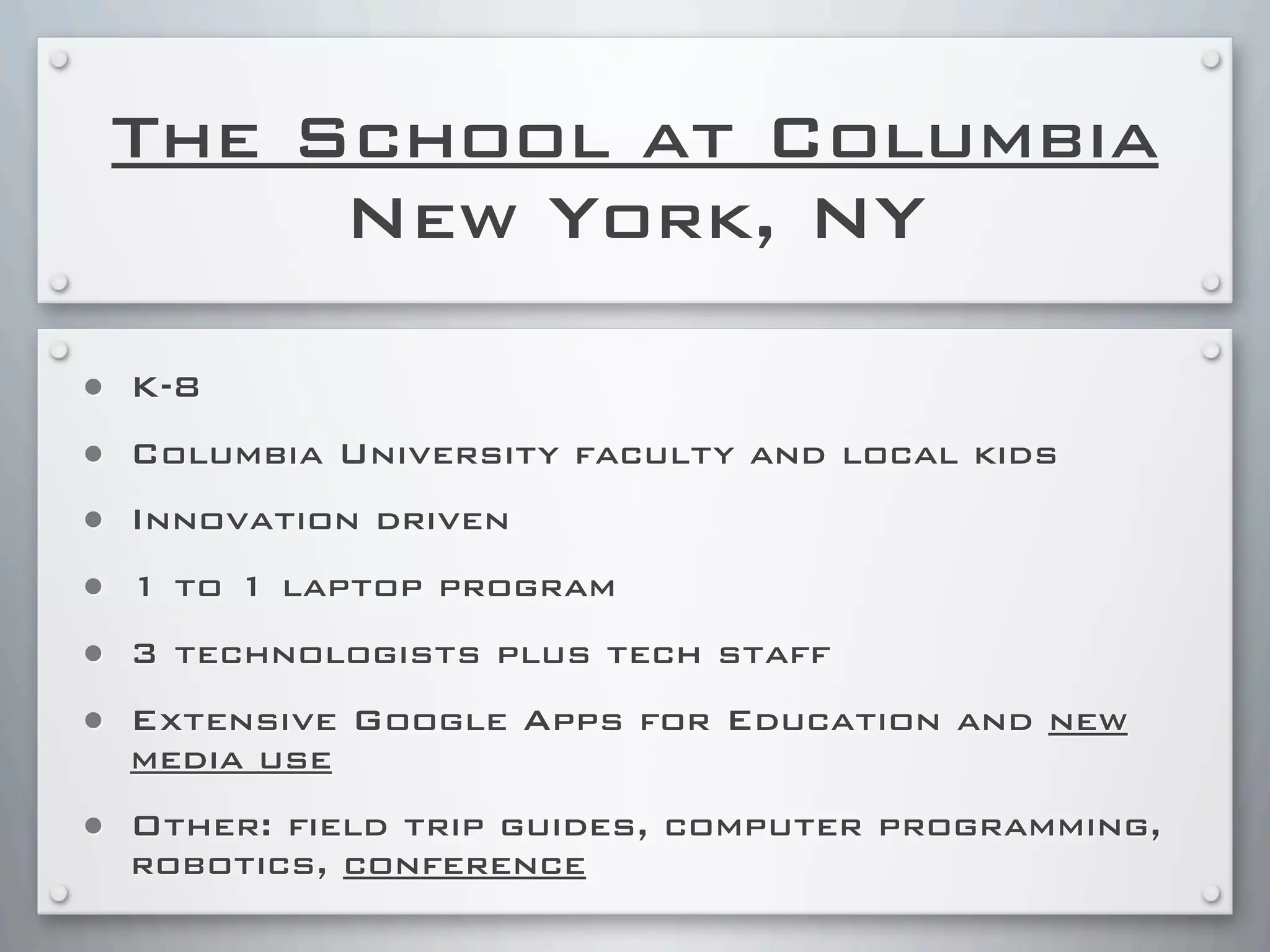 The School at Columbia
New York, NY
• K-8
• Columbia University faculty and local kids
• Innovation driven
• 1 to 1 laptop program
• 3 technologists plus tech staff
• Extensive Google Apps for Education and new
media use
• Other: field trip guides, computer programming,
robotics, conference
 