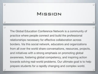 Mission
The Global Education Conference Network is a community of
practice where people connect and build the professional
relationships necessary for effective collaboration across
borders. Via this social network, educators and organizations
from all over the world share conversations, resources, projects,
and initiatives with a strong emphasis on promoting global
awareness, fostering global competency, and inspiring action
towards solving real-world problems. Our ultimate goal is to help
prepare students for a rapidly changing and complex world.
 