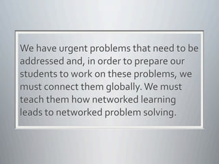 We	
  have	
  urgent	
  problems	
  that	
  need	
  to	
  be	
  
addressed	
  and,	
  in	
  order	
  to	
  prepare	
  our	
  
students	
  to	
  work	
  on	
  these	
  problems,	
  we	
  
must	
  connect	
  them	
  globally.	
  We	
  must	
  
teach	
  them	
  how	
  networked	
  learning	
  
leads	
  to	
  networked	
  problem	
  solving.
 