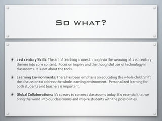 So what?
21st	
  century	
  Skills:	
  The	
  art	
  of	
  teaching	
  comes	
  through	
  via	
  the	
  weaving	
  of	
  	
  21st	
  century	
  
themes	
  into	
  core	
  content.	
  	
  Focus	
  on	
  inquiry	
  and	
  the	
  thoughtful	
  use	
  of	
  technology	
  in	
  
classrooms.	
  It	
  is	
  not	
  about	
  the	
  tools.	
  
Learning	
  Environments:	
  There	
  has	
  been	
  emphasis	
  on	
  educating	
  the	
  whole	
  child.	
  Shift	
  
the	
  discussion	
  to	
  address	
  the	
  whole	
  learning	
  environment.	
  	
  Personalized	
  learning	
  for	
  
both	
  students	
  and	
  teachers	
  is	
  important.
Global	
  Collaborations:	
  It’s	
  so	
  easy	
  to	
  connect	
  classrooms	
  today.	
  It’s	
  essential	
  that	
  we	
  
bring	
  the	
  world	
  into	
  our	
  classrooms	
  and	
  inspire	
  students	
  with	
  the	
  possibilities.	
  
 
