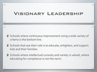 Schools	
  where	
  continuous	
  improvement	
  using	
  a	
  wide	
  variety	
  of	
  
criteria	
  is	
  the	
  bottom	
  line.
Schools	
  that	
  see	
  their	
  role	
  is	
  to	
  educate,	
  enlighten,	
  and	
  support	
  
kids	
  and	
  their	
  families.
Schools	
  where	
  intellectual	
  curiosity	
  and	
  variety	
  is	
  valued,	
  where	
  
educating	
  for	
  compliance	
  is	
  not	
  the	
  norm.	
  
Visionary Leadership
 