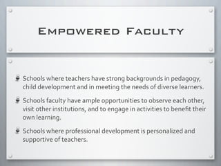 Empowered Faculty
Schools	
  where	
  teachers	
  have	
  strong	
  backgrounds	
  in	
  pedagogy,	
  
child	
  development	
  and	
  in	
  meeting	
  the	
  needs	
  of	
  diverse	
  learners.
Schools	
  faculty	
  have	
  ample	
  opportunities	
  to	
  observe	
  each	
  other,	
  
visit	
  other	
  institutions,	
  and	
  to	
  engage	
  in	
  activities	
  to	
  beneﬁt	
  their	
  
own	
  learning.
Schools	
  where	
  professional	
  development	
  is	
  personalized	
  and	
  
supportive	
  of	
  teachers.
 
